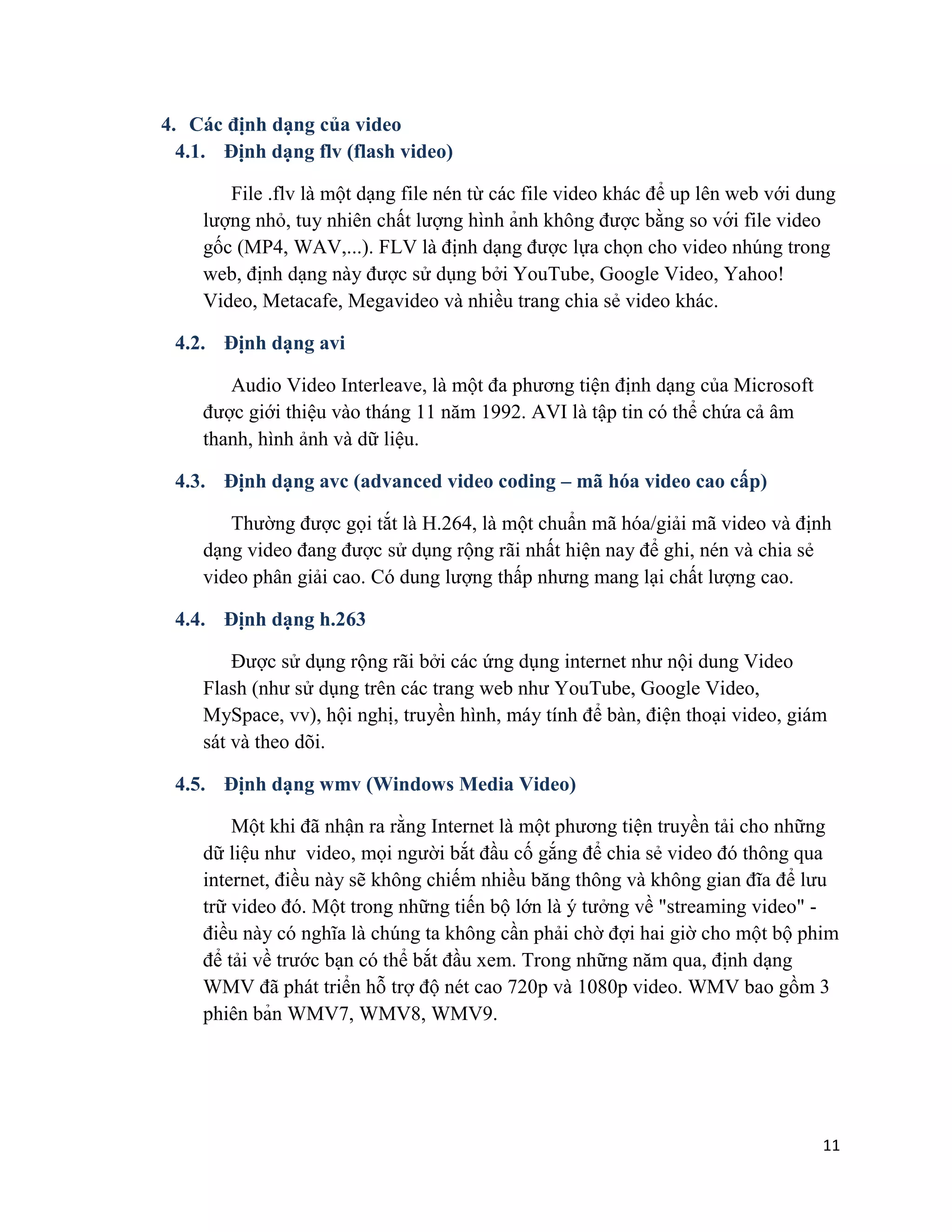 11
4. Các định dạng của video
4.1. Định dạng flv (flash video)
File .flv là một dạng file nén từ các file video khác để up lên web với dung
lượng nhỏ, tuy nhiên chất lượng hình ảnh không được bằng so với file video
gốc (MP4, WAV,...). FLV là định dạng được lựa chọn cho video nhúng trong
web, định dạng này được sử dụng bởi YouTube, Google Video, Yahoo!
Video, Metacafe, Megavideo và nhiều trang chia sẻ video khác.
4.2. Định dạng avi
Audio Video Interleave, là một đa phương tiện định dạng của Microsoft
được giới thiệu vào tháng 11 năm 1992. AVI là tập tin có thể chứa cả âm
thanh, hình ảnh và dữ liệu.
4.3. Định dạng avc (advanced video coding – mã hóa video cao cấp)
Thường được gọi tắt là H.264, là một chuẩn mã hóa/giải mã video và định
dạng video đang được sử dụng rộng rãi nhất hiện nay để ghi, nén và chia sẻ
video phân giải cao. Có dung lượng thấp nhưng mang lại chất lượng cao.
4.4. Định dạng h.263
Được sử dụng rộng rãi bởi các ứng dụng internet như nội dung Video
Flash (như sử dụng trên các trang web như YouTube, Google Video,
MySpace, vv), hội nghị, truyền hình, máy tính để bàn, điện thoại video, giám
sát và theo dõi.
4.5. Định dạng wmv (Windows Media Video)
Một khi đã nhận ra rằng Internet là một phương tiện truyền tải cho những
dữ liệu như video, mọi người bắt đầu cố gắng để chia sẻ video đó thông qua
internet, điều này sẽ không chiếm nhiều băng thông và không gian đĩa để lưu
trữ video đó. Một trong những tiến bộ lớn là ý tưởng về "streaming video" -
điều này có nghĩa là chúng ta không cần phải chờ đợi hai giờ cho một bộ phim
để tải về trước bạn có thể bắt đầu xem. Trong những năm qua, định dạng
WMV đã phát triển hỗ trợ độ nét cao 720p và 1080p video. WMV bao gồm 3
phiên bản WMV7, WMV8, WMV9.
 
