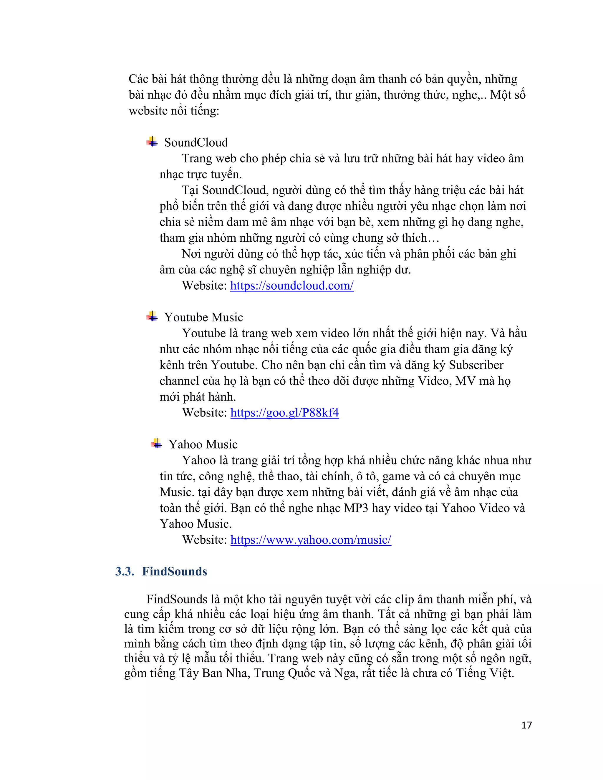 17
Các bài hát thông thường đều là những đoạn âm thanh có bản quyền, những
bài nhạc đó đều nhầm mục đích giải trí, thư giản, thưởng thức, nghe,.. Một số
website nổi tiếng:
SoundCloud
Trang web cho phép chia sẻ và lưu trữ những bài hát hay video âm
nhạc trực tuyến.
Tại SoundCloud, người dùng có thể tìm thấy hàng triệu các bài hát
phổ biến trên thế giới và đang được nhiều người yêu nhạc chọn làm nơi
chia sẻ niềm đam mê âm nhạc với bạn bè, xem những gì họ đang nghe,
tham gia nhóm những người có cùng chung sở thích…
Nơi người dùng có thể hợp tác, xúc tiến và phân phối các bản ghi
âm của các nghệ sĩ chuyên nghiệp lẫn nghiệp dư.
Website: https://soundcloud.com/
Youtube Music
Youtube là trang web xem video lớn nhất thế giới hiện nay. Và hầu
như các nhóm nhạc nổi tiếng của các quốc gia điều tham gia đăng ký
kênh trên Youtube. Cho nên bạn chỉ cần tìm và đăng ký Subscriber
channel của họ là bạn có thể theo dõi được những Video, MV mà họ
mới phát hành.
Website: https://goo.gl/P88kf4
Yahoo Music
Yahoo là trang giải trí tổng hợp khá nhiều chức năng khác nhua như
tin tức, công nghệ, thể thao, tài chính, ô tô, game và có cả chuyên mục
Music. tại đây bạn được xem những bài viết, đánh giá về âm nhạc của
toàn thế giới. Bạn có thể nghe nhạc MP3 hay video tại Yahoo Video và
Yahoo Music.
Website: https://www.yahoo.com/music/
3.3. FindSounds
FindSounds là một kho tài nguyên tuyệt vời các clip âm thanh miễn phí, và
cung cấp khá nhiều các loại hiệu ứng âm thanh. Tất cả những gì bạn phải làm
là tìm kiếm trong cơ sở dữ liệu rộng lớn. Bạn có thể sàng lọc các kết quả của
mình bằng cách tìm theo định dạng tập tin, số lượng các kênh, độ phân giải tối
thiểu và tỷ lệ mẫu tối thiểu. Trang web này cũng có sẵn trong một số ngôn ngữ,
gồm tiếng Tây Ban Nha, Trung Quốc và Nga, rất tiếc là chưa có Tiếng Việt.
 