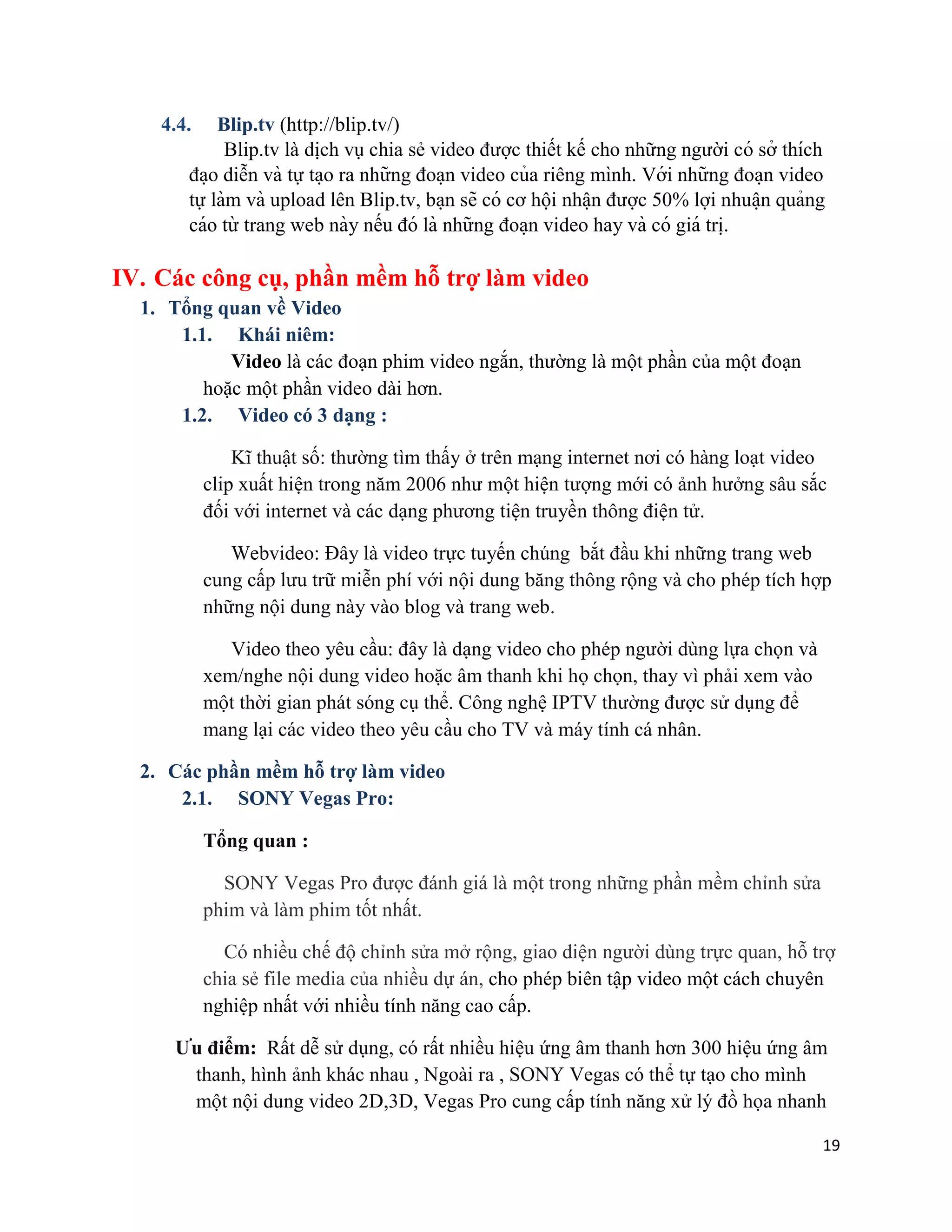 19
4.4. Blip.tv (http://blip.tv/)
Blip.tv là dịch vụ chia sẻ video được thiết kế cho những người có sở thích
đa ̣o diễn và tự ta ̣o ra những đoa ̣n video của riêng mình. Với những đoa ̣n video
tự làm và upload lên Blip.tv, ba ̣n sẽ có cơ hội nhâ ̣n được 50% lợi nhuâ ̣n quảng
cáo từ trang web này nếu đó là những đoa ̣n video hay và có giá tri ̣.
IV. Các công cụ, phần mềm hỗ trợ làm video
1. Tổng quan về Video
1.1. Khái niêm:
Video là các đoạn phim video ngắn, thường là một phần của một đoạn
hoặc một phần video dài hơn.
1.2. Video có 3 dạng :
Kĩ thuật số: thường tìm thấy ở trên mạng internet nơi có hàng loạt video
clip xuất hiện trong năm 2006 như một hiện tượng mới có ảnh hưởng sâu sắc
đối với internet và các dạng phương tiện truyền thông điện tử.
Webvideo: Đây là video trực tuyến chúng bắt đầu khi những trang web
cung cấp lưu trữ miễn phí với nội dung băng thông rộng và cho phép tích hợp
những nội dung này vào blog và trang web.
Video theo yêu cầu: đây là dạng video cho phép người dùng lựa chọn và
xem/nghe nội dung video hoặc âm thanh khi họ chọn, thay vì phải xem vào
một thời gian phát sóng cụ thể. Công nghệ IPTV thường được sử dụng để
mang lại các video theo yêu cầu cho TV và máy tính cá nhân.
2. Các phần mềm hỗ trợ làm video
2.1. SONY Vegas Pro:
Tổng quan :
SONY Vegas Pro được đánh giá là một trong những phần mềm chỉnh sửa
phim và làm phim tốt nhất.
Có nhiều chế độ chỉnh sửa mở rộng, giao diện người dùng trực quan, hỗ trợ
chia sẻ file media của nhiều dự án, cho phép biên tập video một cách chuyên
nghiệp nhất với nhiều tính năng cao cấp.
Ưu điểm: Rất dễ sử dụng, có rất nhiều hiệu ứng âm thanh hơn 300 hiệu ứng âm
thanh, hình ảnh khác nhau , Ngoài ra , SONY Vegas có thể tự tạo cho mình
một nội dung video 2D,3D, Vegas Pro cung cấp tính năng xử lý đồ họa nhanh
 