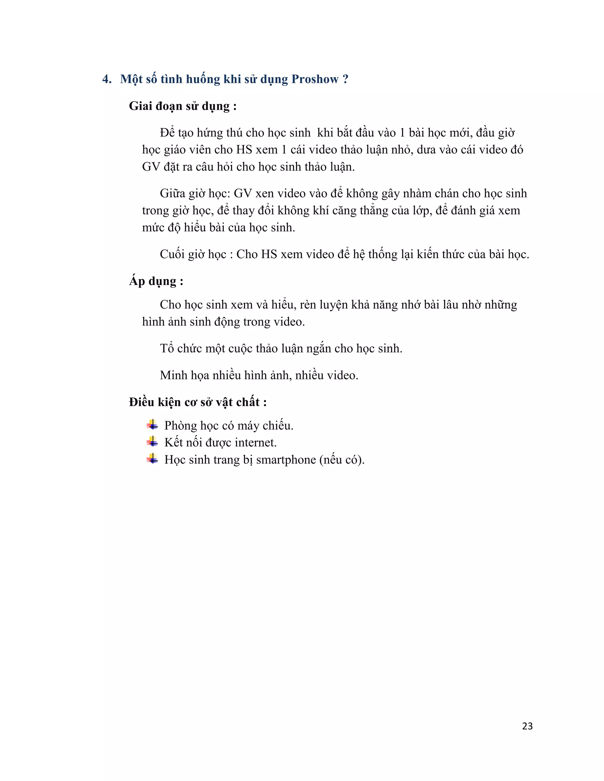 23
4. Một số tình huống khi sử dụng Proshow ?
Giai đoạn sử dụng :
Để tạo hứng thú cho học sinh khi bắt đầu vào 1 bài học mới, đầu giờ
học giáo viên cho HS xem 1 cái video thảo luận nhỏ, dưa vào cái video đó
GV đặt ra câu hỏi cho học sinh thảo luận.
Giữa giờ học: GV xen video vào để không gây nhàm chán cho học sinh
trong giờ học, để thay đổi không khí căng thẳng của lớp, để đánh giá xem
mức độ hiểu bài của học sinh.
Cuối giờ học : Cho HS xem video để hệ thống lại kiến thức của bài học.
Áp dụng :
Cho học sinh xem và hiểu, rèn luyện khả năng nhớ bài lâu nhờ những
hình ảnh sinh động trong video.
Tổ chức một cuộc thảo luận ngắn cho học sinh.
Minh họa nhiều hình ảnh, nhiều video.
Điều kiện cơ sở vật chất :
Phòng học có máy chiếu.
Kết nối được internet.
Học sinh trang bị smartphone (nếu có).
 