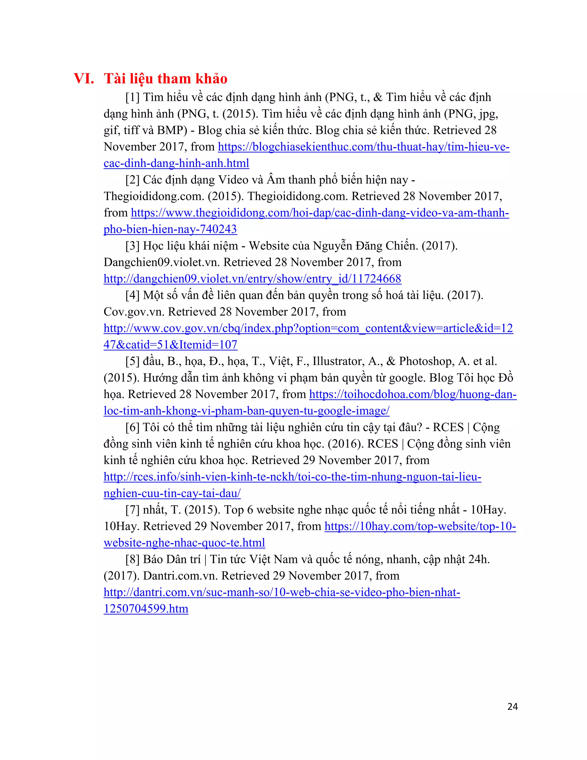 24
VI. Tài liệu tham khảo
[1] Tìm hiểu về các định dạng hình ảnh (PNG, t., & Tìm hiểu về các định
dạng hình ảnh (PNG, t. (2015). Tìm hiểu về các định dạng hình ảnh (PNG, jpg,
gif, tiff và BMP) - Blog chia sẻ kiến thức. Blog chia sẻ kiến thức. Retrieved 28
November 2017, from https://blogchiasekienthuc.com/thu-thuat-hay/tim-hieu-ve-
cac-dinh-dang-hinh-anh.html
[2] Các định dạng Video và Âm thanh phổ biến hiện nay -
Thegioididong.com. (2015). Thegioididong.com. Retrieved 28 November 2017,
from https://www.thegioididong.com/hoi-dap/cac-dinh-dang-video-va-am-thanh-
pho-bien-hien-nay-740243
[3] Học liệu khái niệm - Website của Nguyễn Đăng Chiến. (2017).
Dangchien09.violet.vn. Retrieved 28 November 2017, from
http://dangchien09.violet.vn/entry/show/entry_id/11724668
[4] Một số vấn đề liên quan đến bản quyền trong số hoá tài liệu. (2017).
Cov.gov.vn. Retrieved 28 November 2017, from
http://www.cov.gov.vn/cbq/index.php?option=com_content&view=article&id=12
47&catid=51&Itemid=107
[5] đầu, B., họa, Đ., họa, T., Việt, F., Illustrator, A., & Photoshop, A. et al.
(2015). Hướng dẫn tìm ảnh không vi phạm bản quyền từ google. Blog Tôi học Đồ
họa. Retrieved 28 November 2017, from https://toihocdohoa.com/blog/huong-dan-
loc-tim-anh-khong-vi-pham-ban-quyen-tu-google-image/
[6] Tôi có thể tìm những tài liệu nghiên cứu tin cậy tại đâu? - RCES | Cộng
đồng sinh viên kinh tế nghiên cứu khoa học. (2016). RCES | Cộng đồng sinh viên
kinh tế nghiên cứu khoa học. Retrieved 29 November 2017, from
http://rces.info/sinh-vien-kinh-te-nckh/toi-co-the-tim-nhung-nguon-tai-lieu-
nghien-cuu-tin-cay-tai-dau/
[7] nhất, T. (2015). Top 6 website nghe nhạc quốc tế nổi tiếng nhất - 10Hay.
10Hay. Retrieved 29 November 2017, from https://10hay.com/top-website/top-10-
website-nghe-nhac-quoc-te.html
[8] Báo Dân trí | Tin tức Việt Nam và quốc tế nóng, nhanh, cập nhật 24h.
(2017). Dantri.com.vn. Retrieved 29 November 2017, from
http://dantri.com.vn/suc-manh-so/10-web-chia-se-video-pho-bien-nhat-
1250704599.htm
 