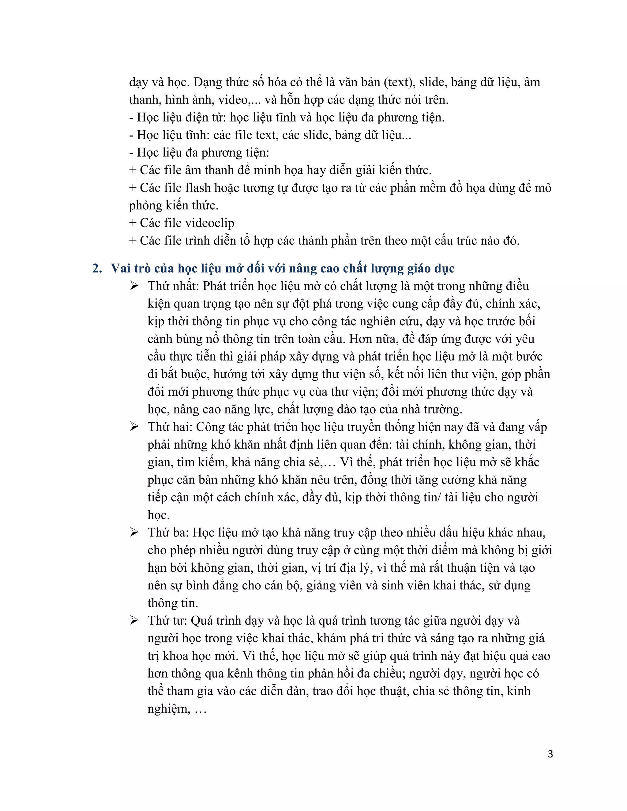 3
dạy và học. Dạng thức số hóa có thể là văn bản (text), slide, bảng dữ liệu, âm
thanh, hình ảnh, video,... và hỗn hợp các dạng thức nói trên.
- Học liệu điện tử: học liệu tĩnh và học liệu đa phương tiện.
- Học liệu tĩnh: các file text, các slide, bảng dữ liệu...
- Học liệu đa phương tiện:
+ Các file âm thanh để minh họa hay diễn giải kiến thức.
+ Các file flash hoặc tương tự được tạo ra từ các phần mềm đồ họa dùng để mô
phỏng kiến thức.
+ Các file videoclip
+ Các file trình diễn tổ hợp các thành phần trên theo một cấu trúc nào đó.
2. Vai trò của học liệu mở đối với nâng cao chất lượng giáo dục
➢ Thứ nhất: Phát triển học liệu mở có chất lượng là một trong những điều
kiện quan trọng tạo nên sự đột phá trong việc cung cấp đầy đủ, chính xác,
kịp thời thông tin phục vụ cho công tác nghiên cứu, dạy và học trước bối
cảnh bùng nổ thông tin trên toàn cầu. Hơn nữa, để đáp ứng được với yêu
cầu thực tiễn thì giải pháp xây dựng và phát triển học liệu mở là một bước
đi bắt buộc, hướng tới xây dựng thư viện số, kết nối liên thư viện, góp phần
đổi mới phương thức phục vụ của thư viện; đổi mới phương thức dạy và
học, nâng cao năng lực, chất lượng đào tạo của nhà trường.
➢ Thứ hai: Công tác phát triển học liệu truyền thống hiện nay đã và đang vấp
phải những khó khăn nhất định liên quan đến: tài chính, không gian, thời
gian, tìm kiếm, khả năng chia sẻ,… Vì thế, phát triển học liệu mở sẽ khắc
phục căn bản những khó khăn nêu trên, đồng thời tăng cường khả năng
tiếp cận một cách chính xác, đầy đủ, kịp thời thông tin/ tài liệu cho người
học.
➢ Thứ ba: Học liệu mở tạo khả năng truy cập theo nhiều dấu hiệu khác nhau,
cho phép nhiều người dùng truy cập ở cùng một thời điểm mà không bị giới
hạn bởi không gian, thời gian, vị trí địa lý, vì thế mà rất thuận tiện và tạo
nên sự bình đẳng cho cán bộ, giảng viên và sinh viên khai thác, sử dụng
thông tin.
➢ Thứ tư: Quá trình dạy và học là quá trình tương tác giữa người dạy và
người học trong việc khai thác, khám phá tri thức và sáng tạo ra những giá
trị khoa học mới. Vì thế, học liệu mở sẽ giúp quá trình này đạt hiệu quả cao
hơn thông qua kênh thông tin phản hồi đa chiều; người dạy, người học có
thể tham gia vào các diễn đàn, trao đổi học thuật, chia sẻ thông tin, kinh
nghiệm, …
 