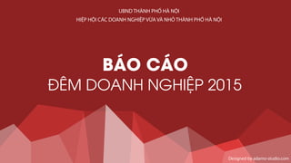 BÁO CÁO
ĐÊM DOANH NGHIỆP 2015
Designed by adamo-studio.com
UBND THÀNH PHỐ HÀ NỘI
HIỆP HỘI CÁC DOANH NGHIỆP VỪA VÀ NHỎ THÀNH PHỐ HÀ NỘI
 