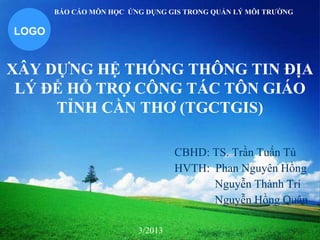 LOGO
XÂY DỰNG HỆ THỐNG THÔNG TIN ĐỊA
LÝ ĐỂ HỖ TRỢ CÔNG TÁC TÔN GIÁO
TỈNH CẦN THƠ (TGCTGIS)
CBHD: TS. Trần Tuấn Tú
HVTH: Phan Nguyên Hồng
Nguyễn Thành Trí
Nguyễn Hồng Quân
BÁO CÁO MÔN HỌC ỨNG DỤNG GIS TRONG QUẢN LÝ MÔI TRƢỜNG
3/2013
 