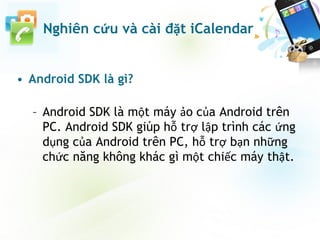 • Android SDK là gì?
– Android SDK là một máy ảo của Android trên
PC. Android SDK giúp hỗ trợ lập trình các ứng
dụng của Android trên PC, hỗ trợ bạn những
chức năng không khác gì một chiếc máy thật.
Nghiên cứu và cài đặt iCalendar
 