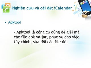 • Apktool
- Apktool là công cụ dùng để giải mã
các file apk và jar, phục vụ cho việc
tùy chỉnh, sửa đổi các file đó.
Nghiên cứu và cài đặt iCalendar
 