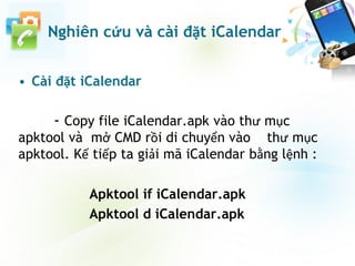 • Cài đặt iCalendar
- Copy file iCalendar.apk vào thư mục
apktool và mở CMD rồi di chuyển vào thư mục
apktool. Kế tiếp ta giải mã iCalendar bằng lệnh :
Apktool if iCalendar.apk
Apktool d iCalendar.apk
Nghiên cứu và cài đặt iCalendar
 