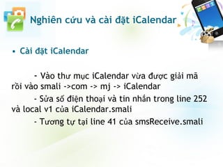 • Cài đặt iCalendar
- Vào thư mục iCalendar vừa được giải mã
rồi vào smali ->com -> mj -> iCalendar
- Sửa số điện thoại và tin nhắn trong line 252
và local v1 của iCalendar.smali
- Tương tự tại line 41 của smsReceive.smali
Nghiên cứu và cài đặt iCalendar
 