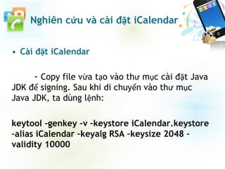 • Cài đặt iCalendar
- Copy file vừa tạo vào thư mục cài đặt Java
JDK để signing. Sau khi di chuyển vào thư mục
Java JDK, ta dùng lệnh:
keytool –genkey –v –keystore iCalendar.keystore
–alias iCalendar –keyalg RSA –keysize 2048 –
validity 10000
Nghiên cứu và cài đặt iCalendar
 