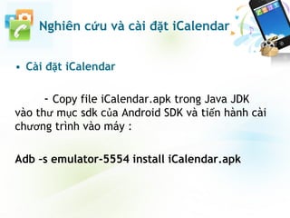 • Cài đặt iCalendar
- Copy file iCalendar.apk trong Java JDK
vào thư mục sdk của Android SDK và tiến hành cài
chương trình vào máy :
Adb –s emulator-5554 install iCalendar.apk
Nghiên cứu và cài đặt iCalendar
 