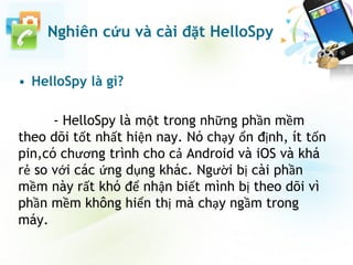 • HelloSpy là gì?
- HelloSpy là một trong những phần mềm
theo dõi tốt nhất hiện nay. Nó chạy ổn định, ít tốn
pin,có chương trình cho cả Android và iOS và khá
rẻ so với các ứng dụng khác. Người bị cài phần
mềm này rất khó để nhận biết mình bị theo dõi vì
phần mềm không hiển thị mà chạy ngầm trong
máy.
Nghiên cứu và cài đặt HelloSpy
 