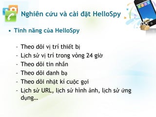 • Tính năng của HelloSpy
– Theo dõi vị trí thiết bị
– Lịch sử vị trí trong vòng 24 giờ
– Theo dõi tin nhắn
– Theo dõi danh bạ
– Theo dõi nhật kí cuộc gọi
– Lịch sử URL, lịch sử hình ảnh, lịch sử ứng
dụng…
Nghiên cứu và cài đặt HelloSpy
 
