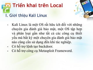 Triển khai trên Local
I. Giới thiệu Kali Linux
- Kali Linux là một OS rất hữu ích đối với những
chuyên gia đánh giá bảo mật, một OS tập hợp
và phân loại gần như tất cả các công cụ thiết
yếu mà bất kỳ một chuyên gia đánh giá bảo mật
nào cũng cần sử dụng đến khi tác nghiệp.
- Có hỗ trợ lệnh tạo backdoor.
- Có hỗ trợ công cụ Metasploit Frameword.
 