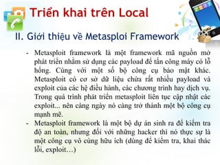II. Giới thiệu về Metasploi Framework
Triển khai trên Local
- Metasploit framework là một framework mã nguồn mở
phát triển nhằm sử dụng các payload để tấn công máy có lỗ
hổng. Cùng với một số bộ công cụ bảo mật khác.
Metasploit có cơ sở dữ liệu chứa rất nhiều payload và
exploit của các hệ điều hành, các chương trình hay dịch vụ.
Trong quá trình phát triển metasploit liên tục cập nhật các
exploit... nên càng ngày nó càng trở thành một bộ công cụ
mạnh mẽ.
- Metasploit framework là một bộ dự án sinh ra để kiểm tra
độ an toàn, nhưng đối với những hacker thì nó thực sự là
một công cụ vô cùng hữu ích (dùng để kiểm tra, khai thác
lỗi, exploit…)
 