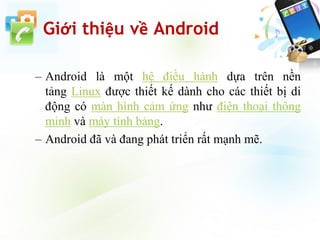 Giới thiệu về Android
– Android là một hệ điều hành dựa trên nền
tảng Linux được thiết kế dành cho các thiết bị di
động có màn hình cảm ứng như điện thoại thông
minh và máy tính bảng.
– Android đã và đang phát triển rất mạnh mẽ.
 