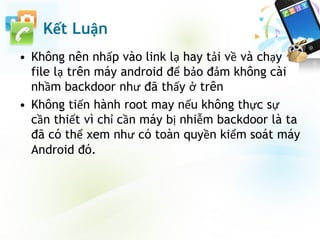 Kết Luận
• Không nên nhấp vào link lạ hay tải về và chạy
file lạ trên máy android để bảo đảm không cài
nhầm backdoor như đã thấy ở trên
• Không tiến hành root may nếu không thực sự
cần thiết vì chỉ cần máy bị nhiễm backdoor là ta
đã có thể xem như có toàn quyền kiểm soát máy
Android đó.
 