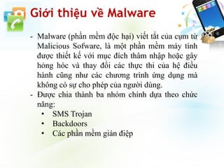 Giới thiệu về Malware
- Malware (phần mềm độc hại) viết tắt của cụm từ
Malicious Sofware, là một phần mềm máy tính
được thiết kế với mục đích thâm nhập hoặc gây
hỏng hóc và thay đổi các thực thi của hệ điều
hành cũng như các chương trình ứng dụng mà
không có sự cho phép của người dùng.
- Được chia thành ba nhóm chính dựa theo chức
năng:
• SMS Trojan
• Backdoors
• Các phần mềm gián điệp
 