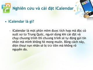 Nghiên cứu và cài đặt iCalendar
• iCalendar là gì?
– iCalendar là một phần mềm được tích hợp mã độc có
xuất xứ từ Trung Quốc, người dùng khi cài đặt và
chạy chương trình thì chương trình sẽ tự động gửi tin
nhắn mà mình không hề mong muốn. Bằng cách này,
diện thoại nạn nhân sẽ bị trừ tiền mà không rõ
nguyên do.
 
