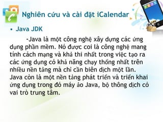 • Java JDK
-Java là một công nghệ xây dựng các ứng
dụng phần mềm. Nó được coi là công nghệ mang
tính cách mạng và khả thi nhất trong việc tạo ra
các ứng dụng có khả năng chạy thống nhất trên
nhiều nền tảng mà chỉ cần biên dịch một lần.
Java còn là một nền tảng phát triển và triển khai
ứng dụng trong đó máy ảo Java, bộ thông dịch có
vai trò trung tâm.
Nghiên cứu và cài đặt iCalendar
 
