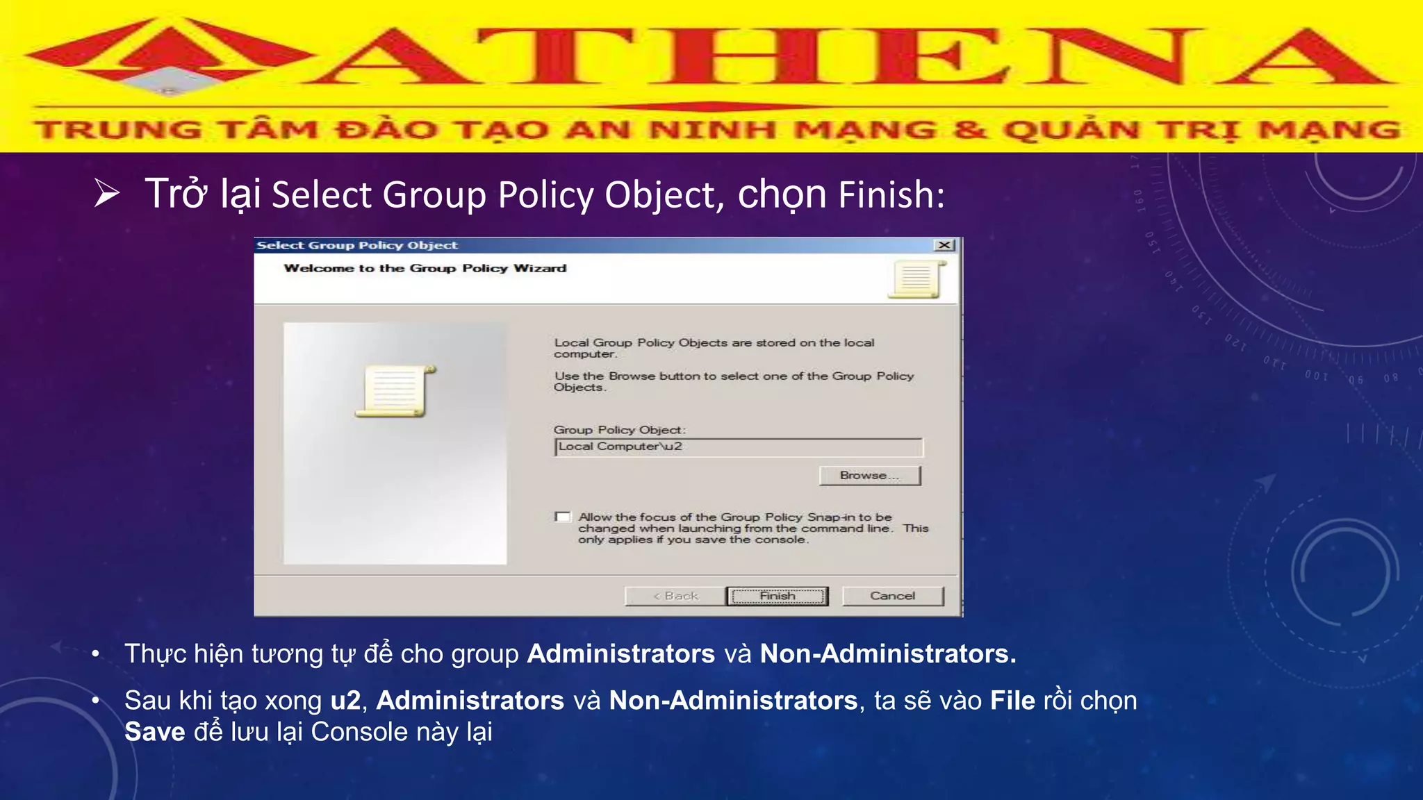  Trở lại Select Group Policy Object, chọn Finish:
• Thực hiện tƣơng tự để cho group Administrators và Non-Administrators.
• Sau khi tạo xong u2, Administrators và Non-Administrators, ta sẽ vào File rồi chọn
Save để lƣu lại Console này lại
 