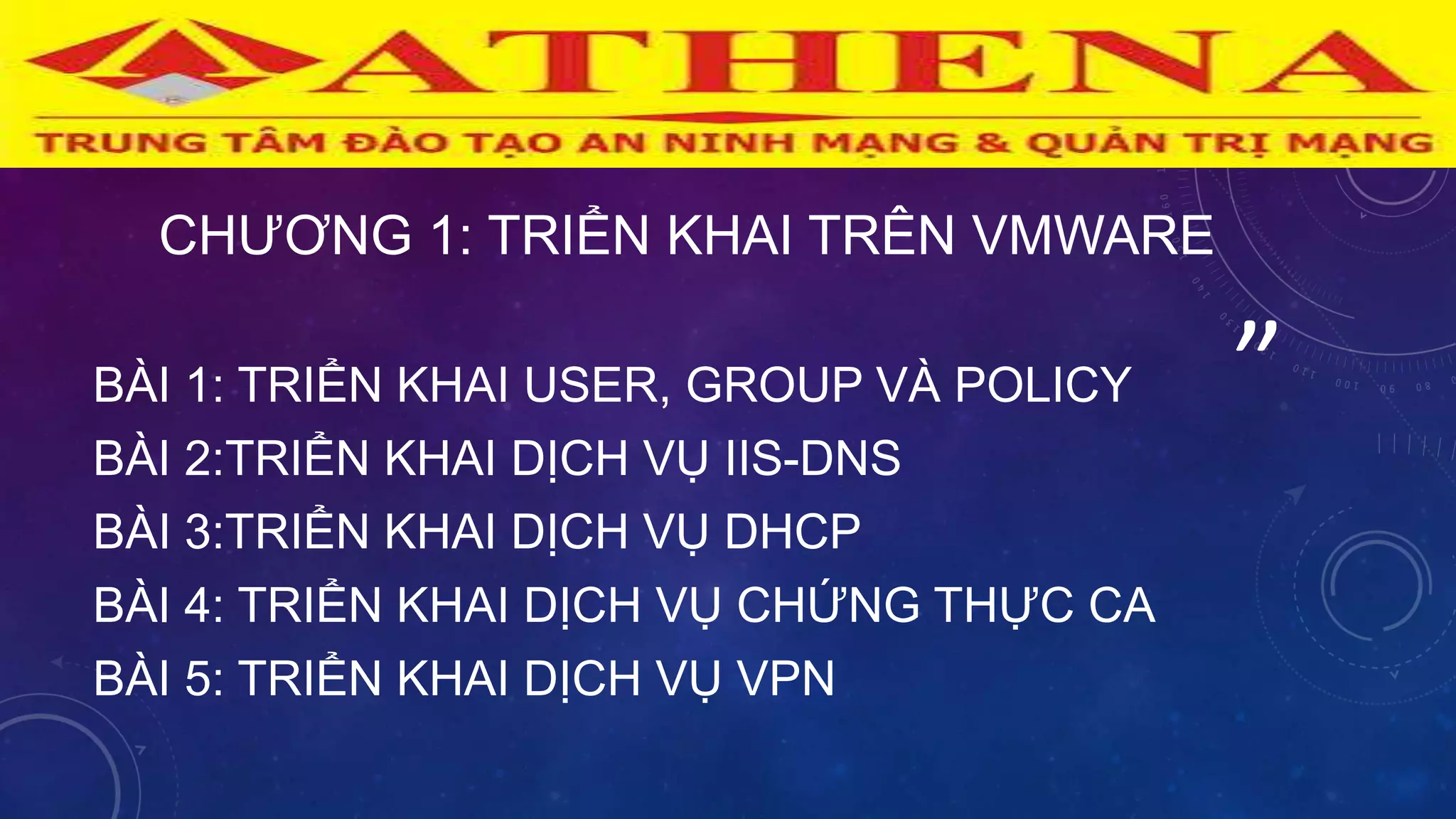 ”
“
CHƢƠNG 1: TRIỂN KHAI TRÊN VMWARE
BÀI 1: TRIỂN KHAI USER, GROUP VÀ POLICY
BÀI 2:TRIỂN KHAI DỊCH VỤ IIS-DNS
BÀI 3:TRIỂN KHAI DỊCH VỤ DHCP
BÀI 4: TRIỂN KHAI DỊCH VỤ CHỨNG THỰC CA
BÀI 5: TRIỂN KHAI DỊCH VỤ VPN
 