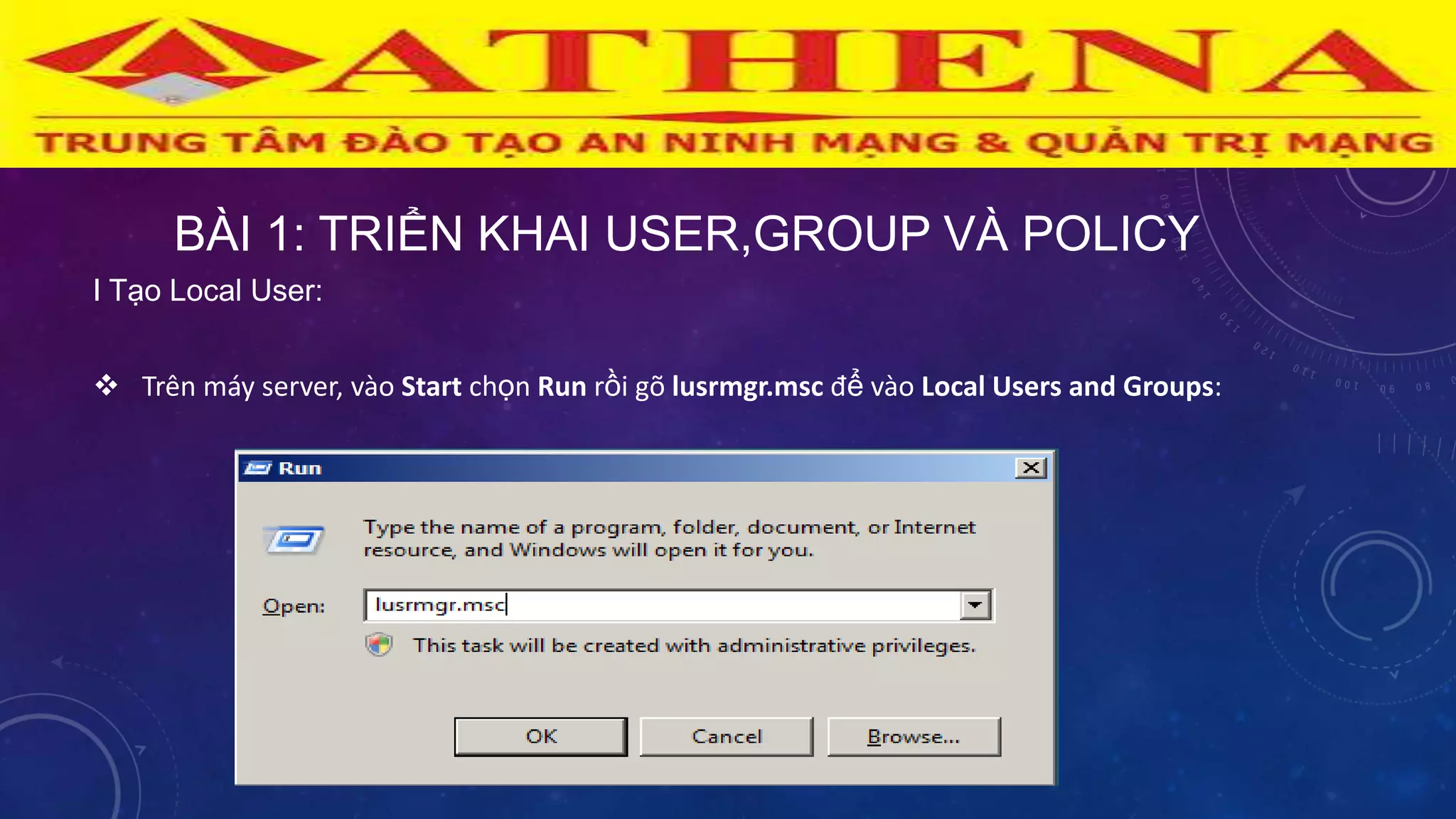 BÀI 1: TRIỂN KHAI USER,GROUP VÀ POLICY
I Tạo Local User:
 Trên máy server, vào Start chọn Run rồi gõ lusrmgr.msc để vào Local Users and Groups:
 
