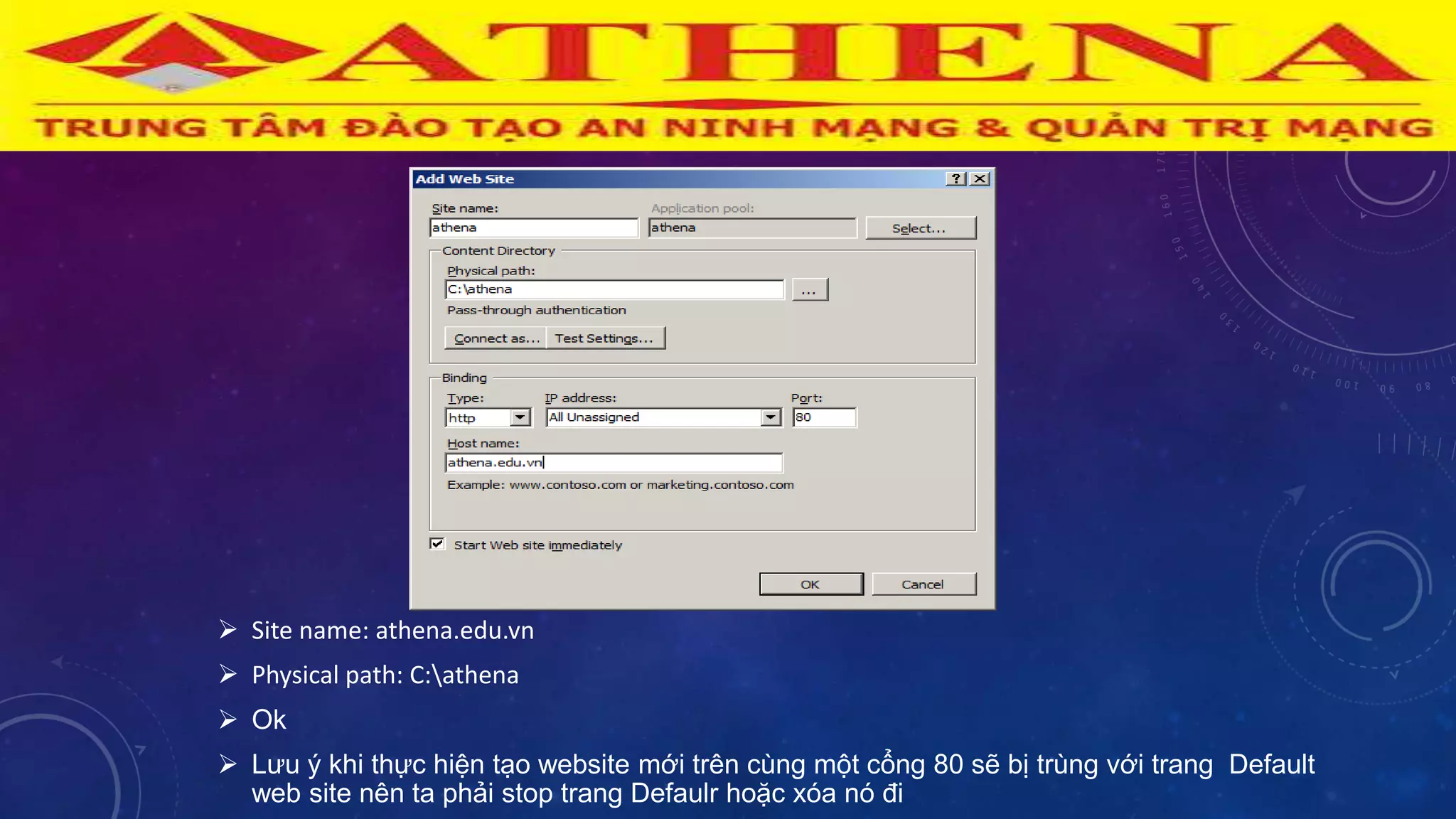  Site name: athena.edu.vn
 Physical path: C:athena
 Ok
 Lƣu ý khi thực hiện tạo website mới trên cùng một cổng 80 sẽ bị trùng với trang Default
web site nên ta phải stop trang Defaulr hoặc xóa nó đi
 
