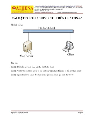 Nguyễn Duy Đạt - SVTT Page 1
CÀI ĐẶT POSTFIX/DOVECOT TRÊN CENTOS 6.5
Mô hình bài lab:
Yêu cầu:
Cài đặt DNS cho server để phân giải địa chỉ IP cho client
Cài đặt Postfix/Dovecot trên server và cấu hình user trên client để client có thể gửi/nhận Email
Cài đặt Squirrelmail trên server để client có thể gửi/nhận Email qua trình duyệt web
 