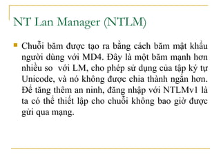 NT Lan Manager (NTLM)  Chuỗi băm được tạo ra bằng cách băm mật khẩu người dùng với MD4. Đây là một băm mạnh hơn nhiều so  với LM, cho phép sử dụng của tập ký tự Unicode, và nó không được chia thành ngắn hơn. Để tăng thêm an ninh, đăng nhập với NTLMv1 là ta có thể thiết lập cho chuỗi không bao giờ được gửi qua mạng. 