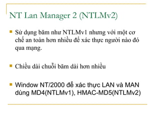 NT Lan Manager 2 (NTLMv2)  Sử dụng băm như NTLMv1 nhưng với một cơ chế an toàn hơn nhiều để xác thực người nào đó qua mạng. Chiều dài chuỗi băm dài hơn nhiều Window NT/2000 để xác thực LAN và MAN dùng MD4(NTLMv1), HMAC-MD5(NTLMv2) 