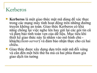 Kerberos  Kerberos  là một  giao thức mật mã   dùng để  xác thực  trong các  mạng máy tính  hoạt động trên những đường truyền không an toàn. Giao thức Kerberos có khả năng chống lại việc nghe lén hay gửi lại các gói tin cũ và đảm bảo  tính toàn vẹn  của dữ liệu. Mục tiêu khi thiết kế giao thức này là nhằm vào  mô hình chủ - khách ( client-server ) và đảm bảo nhận thực cho cả hai chiều. Giao thức được xây dựng dựa trên  mật mã đối xứng  và cần đến một bên thứ ba mà cả hai phía tham gia giao dịch tin tưởng 