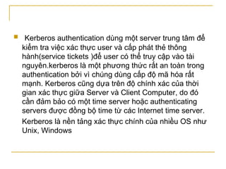 Kerberos authentication dùng một server trung tâm để kiểm tra việc xác thực user và cấp phát thẻ thông hành(service tickets )để user có thể truy cập vào tài nguyên.kerberos là một phương thức rất an toàn trong authentication bởi vì chúng dùng cấp độ mã hóa rất mạnh. Kerberos cũng dựa trên độ chính xác của thời gian xác thực giữa Server và Client Computer, do đó cần đảm bảo có một time server hoặc authenticating servers được đồng bộ time từ các Internet time server.  Kerberos là nền tảng xác thực chính của nhiều OS như Unix, Windows  