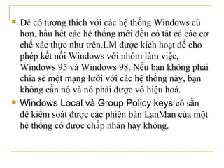 Để có tương thích với các hệ thống Windows cũ hơn, hầu hết các hệ thống mới đều có tất cả các cơ chế xác thực như trên.LM được kích hoạt để cho phép kết nối Windows với nhóm làm việc, Windows 95 và Windows 98. Nếu bạn không phải chia sẻ một mạng lưới với các hệ thống này, bạn không cần nó và nó phải được vô hiệu hoá. Windows Local và Group Policy keys  có sẵn để kiểm soát được các phiên bản LanMan của một hệ thống có được chấp nhận hay không.  