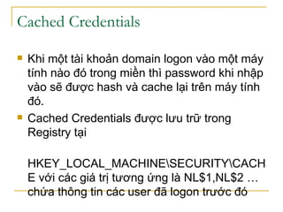 Cached Credentials  Khi một tài khoản domain logon vào một máy tính nào đó trong miền thì password khi nhập vào sẽ được hash và cache lại trên máy tính đó. Cached Credentials được lưu trữ trong Registry tại  HKEY_LOCAL_MACHINE\SECURITY\CACHE với các giá trị tương ứng là NL$1,NL$2 …chứa thông tin các user đã logon trước đó 