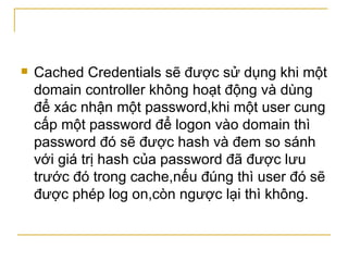 Cached Credentials sẽ được sử dụng khi một domain controller không hoạt động và dùng để xác nhận một password,khi một user cung cấp một password để logon vào domain thì password đó sẽ được hash và đem so sánh với giá trị hash của password đã được lưu trước đó trong cache,nếu đúng thì user đó sẽ được phép log on,còn ngược lại thì không. 