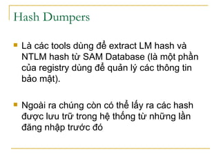 Hash Dumpers  Là các tools dùng để extract LM hash và NTLM hash từ SAM Database (là một phần của registry dùng để quản lý các thông tin bảo mật). Ngoài ra chúng còn có thể lấy ra các hash được lưu trữ trong hệ thống từ những lần đăng nhập trước đó 
