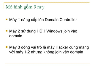 Mô hình gồm 3 máy Máy 1 nâng cấp lên Domain Controller Máy 2 sử dụng HDH Windows join vào domain Máy 3 đóng vai trò là máy Hacker cùng mạng với máy 1,2 nhưng không join vào domain 