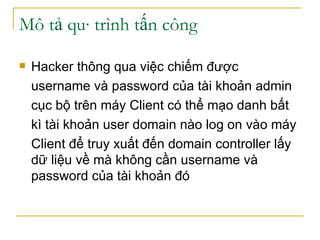 Mô tả quá trình tấn công Hacker thông qua việc chiếm được  username và password của tài khoản admin  cục bộ trên máy Client có thể mạo danh bất kì tài khoản user domain nào log on vào máy  Client để truy xuất đến domain controller lấy dữ liệu về mà không cần username và password của tài khoản đó 