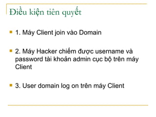 Điều kiện tiên quyết 1. Máy Client join vào Domain 2. Máy Hacker chiếm được username và password tài khoản admin cục bộ trên máy Client 3. User domain log on trên máy Client 