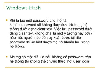 Windows Hash Khi ta tạo một password cho một tài khoản,password sẽ không được lưu trữ trong hệ thống dưới dạng clear text. Việc lưu password dưới dạng clear text không phải là một ý tưởng hay bởi vì nếu một người nào đó truy xuất được tới file password thì sẽ biết được mọi tài khoản lưu trong hệ thống. Nhưng có một điều là nếu không có password trên hệ thống thì không thể chứng thực một user login 