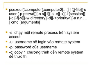 psexec [\\computer[,computer2[,...] | @file][-u user [-p psswd]][-n s][-l][-s|-e][-x][-i [session]][-c [-f|-v]][-w directory][-d][-<priority>][-a n,n,... ] cmd [arguments]  -s :chạy một remote process trên system accout -u: username sẽ login vào remote system -p: password của username -c: copy 1 chương trình đến remote system để thưc thi 
