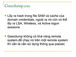 Gsecdump.exe Lấy ra hash trong file SAM và cache của domain credentials, ngoài ra nó còn có thể lấy ra LSA, Wireless, và Active logon sessions Gsecdump không có khả năng remote system,để chạy nó trên một remote system thì cần ta cần sử dụng thông qua psexec  