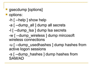 gsecdump [options]  options:  -h [ --help ] show help -a [ --dump_all ] dump all secrets  -l [ --dump_lsa ] dump lsa secrets  -w [ --dump_wireless ] dump mircosoft wireless connections  -u [ --dump_usedhashes ] dump hashes from active logon sessions  -s [ --dump_hashes ] dump hashes from SAM/AD  