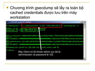 Chương trình gsecdump sẽ lấy ra toàn bộ cached credentials được lưu trên máy workstation Máy Client có tài khoản admin cục bộ là administrator và password là 123 