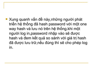 Xung quanh vấn đề này,những người phát triển hệ thống đã hash password với một one way hash và lưu nó trên hệ thống.khi một người log in,password nhập vào sẽ được hash và đem kết quả so sánh với giá trị hash đã được lưu trữ,nếu đúng thì sẽ cho phép log in. 