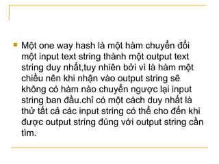 Một one way hash là một hàm chuyển đổi một input text string thành một output text string duy nhất,tuy nhiên bởi vì là hàm một chiều nên khi nhận vào output string sẽ không có hàm nào chuyển ngược lại input string ban đầu.chỉ có một cách duy nhất là thử tất cả các input string có thể cho đến khi được output string đúng với output string cần tìm. 