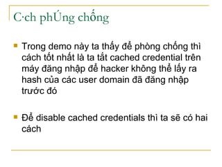 Cách phòng chống Trong demo này ta thấy để phòng chống thì cách tốt nhất là ta tắt cached credential trên máy đăng nhập để hacker không thể lấy ra hash của các user domain đã đăng nhập trước đó Để disable cached credentials thì ta sẽ có hai cách 