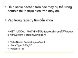 Để disable cached trên các máy cụ thể trong domain thì ta thực hiện trên máy đó. Vào trong registry tìm đến khóa HKEY_LOCAL_MACHINE\Software\Microsoft\Windows NT\Current Version\Winlogon\  ValueName: CachedLogonsCount  Data Type: REG_SZ  Values: 0 - 50  