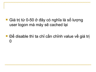 Giá trị từ 0-50 ở đây có nghĩa là số lượng user logon mà máy sẽ cached lại Để disable thì ta chỉ cần chỉnh value về giá trị 0 